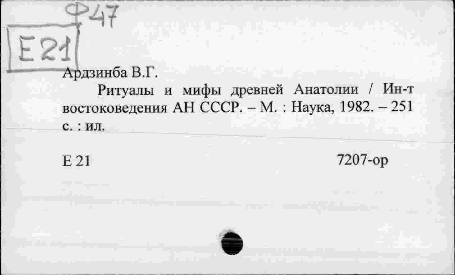 ﻿'■47
E2d
Ардзинба В.Г.
Ритуалы и мифы древней Анатолии / Ин-т востоковедения АН СССР. - М. : Наука, 1982. - 251
с. : ил.
Е21
7207-ор